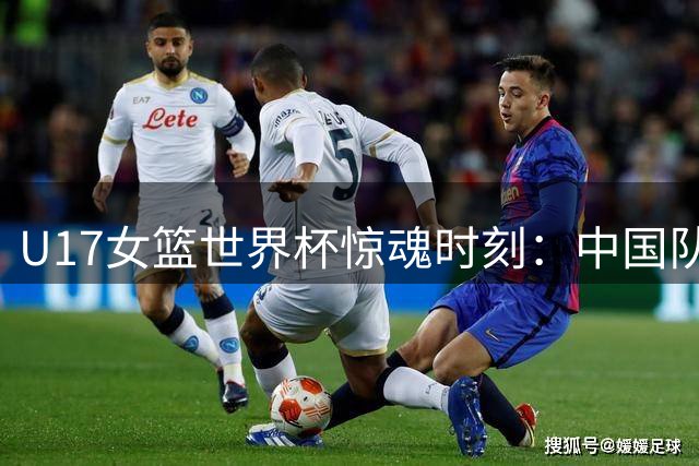 U17女篮世界杯惊魂时刻：中国队14秒生死时刻握绝杀良机